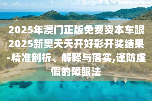 2025年澳門正版免費資本車跟2025新奧天天開好彩開獎結果-精準剖析、解釋與落實,謹防虛假的障眼法